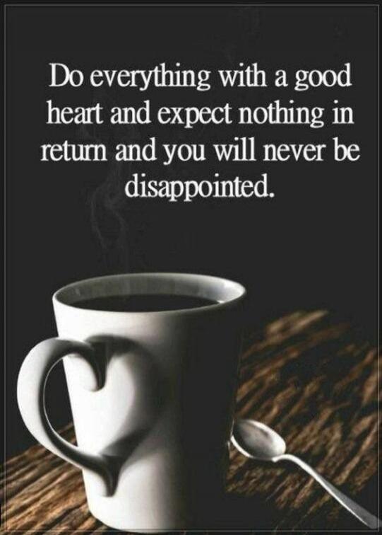 Do everything with a good heart and expect nothing in return and you will never be disappointed.
