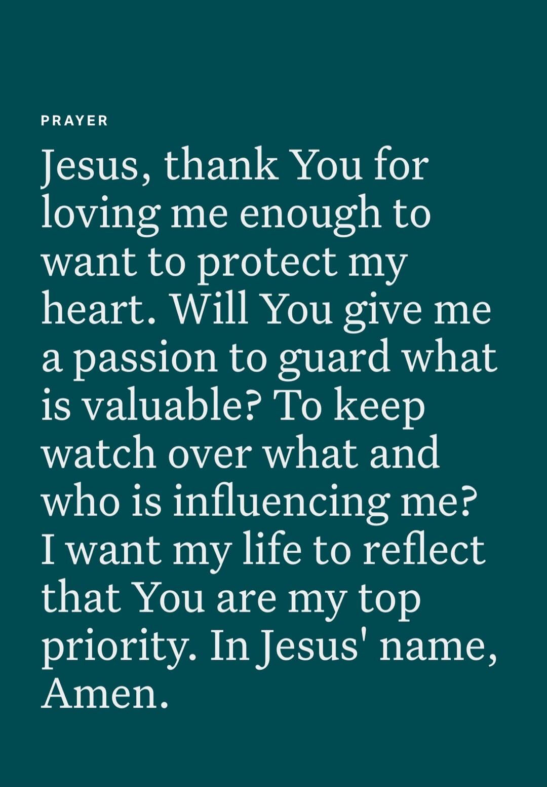 PRAYER Jesus, thank You for loving me enough to want to protect my heart. Will You give me a passion to guard what is valuable? To keep watch over what and who is influencing me? I want my life to reflect that You are my top priority. In Jesus' name, Amen.