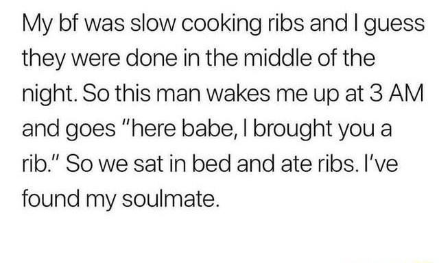 Kacie C I My bf was slow cooking ribs and guess they were done in the middle of the night So this man wakes me up at 3 AM and goes here babe brought you a rib So we sat in bed and ate ribs Ive found my soulmate