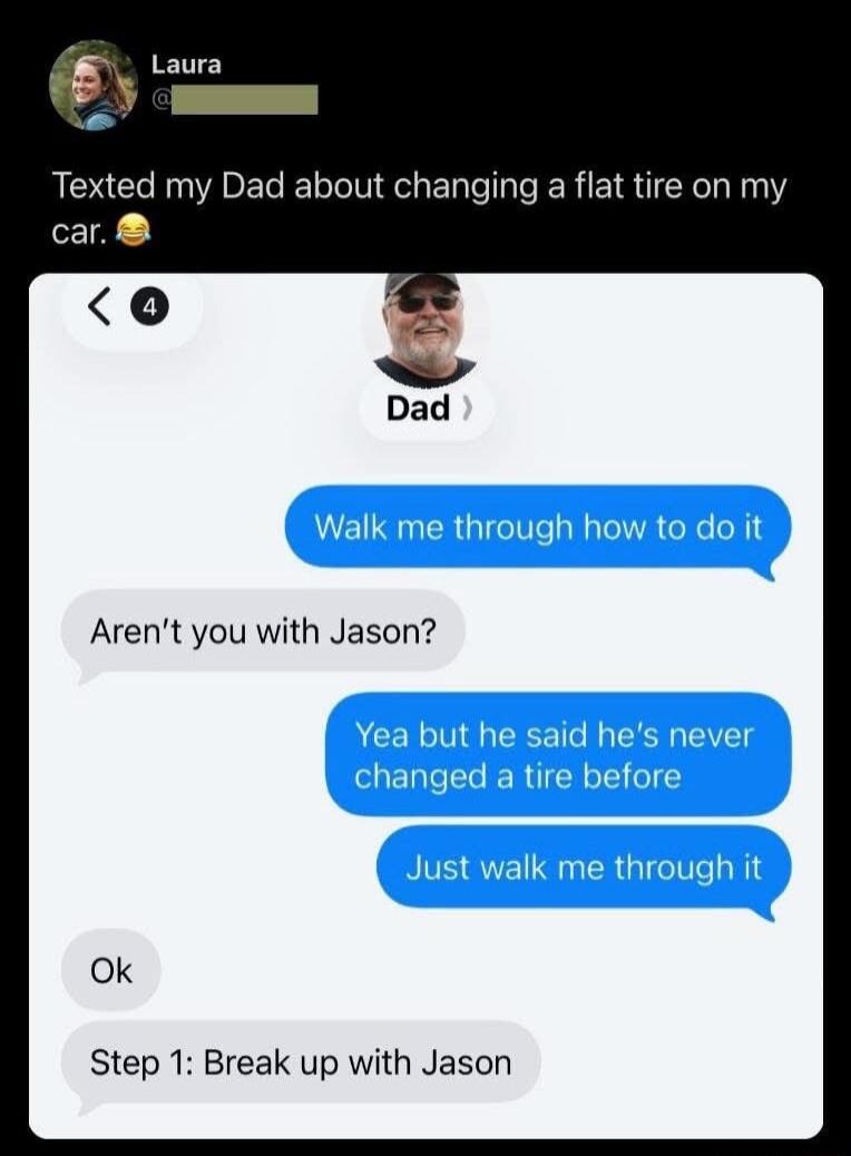 Texted my Dad about changing a flat tire on my car. 😂 Walk me through how to do it. Aren't you with Jason? Yea but he said he's never changed a tire before. Just walk me through it. Ok. Step 1: Break up with Jason.