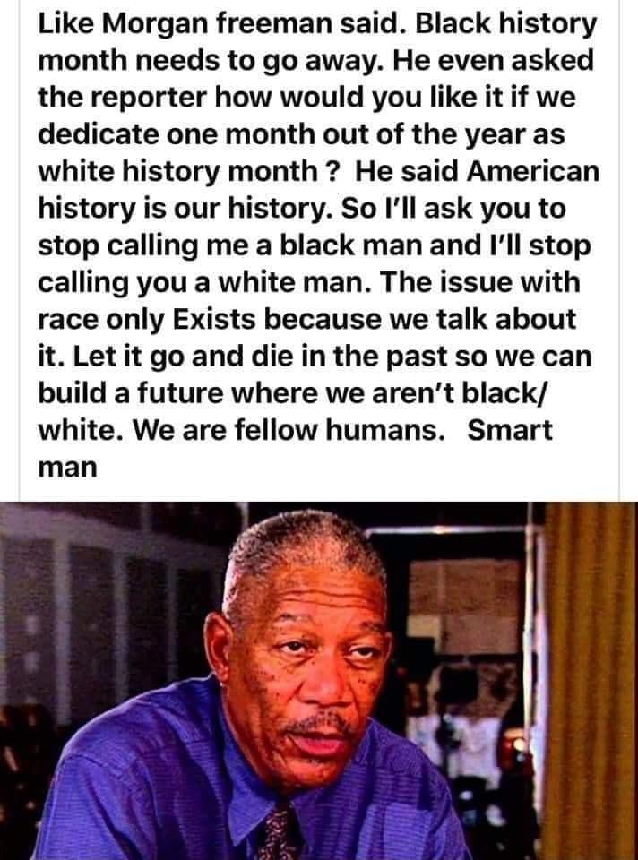 Like Morgan freeman said Black history month needs to go away He even asked the reporter how would you like it if we dedicate one month out of the year as white history month He said American history is our history So Ill ask you to stop calling me a black man and Ill stop calling you a white man The issue with race only Exists because we talk about it Let it go and die in the past so we can build