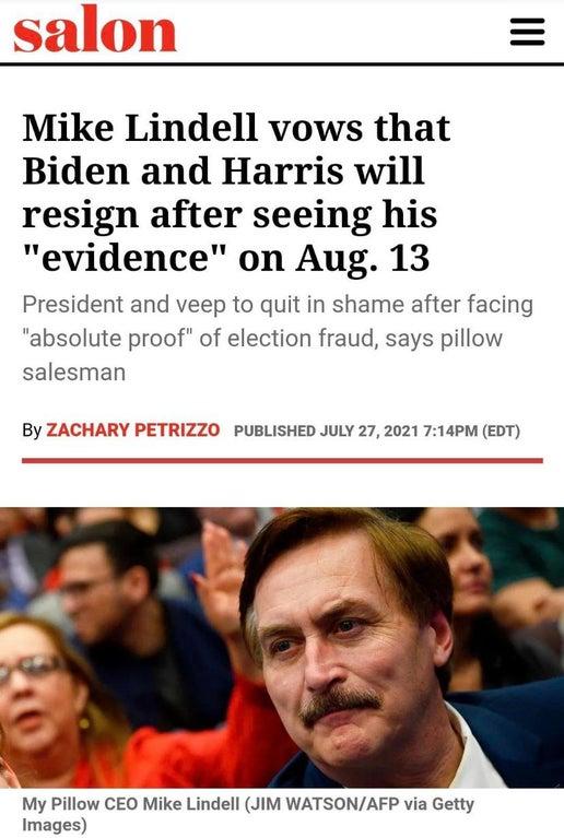 Mike Lindell vows that Biden and Harris will resign after seeing his evidence on Aug 13 President and veep to quit in shame after facing absolute proof of election fraud says pillow salesman ZZO PUBLISHED JULY 272021 714PM EDT LS My Pillow CEO Mike Lindell JIM WATSONAFP via Getty Images