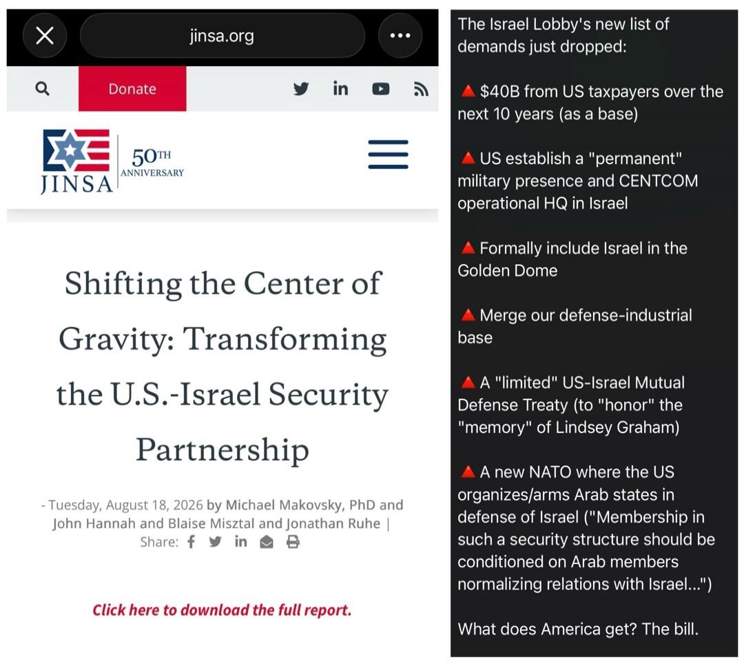jinsa.org 50th Anniversary Shifting the Center of Gravity: Transforming the U.S.-Israel Security Partnership - Tuesday, August 18, 2026 by Michael Makovsky, PhD and John Hannah and Blaise Misztal and Jonathan Ruhe | Share: f in Click here to download the full report. The Israel Lobby's new list of demands just dropped: $40B from US taxpayers over t