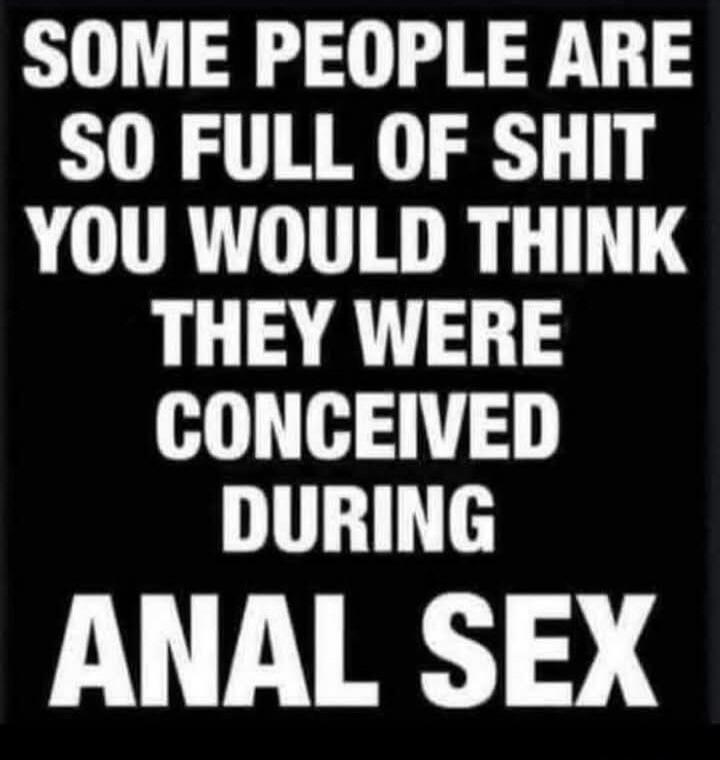 SOME PEOPLE ARE SO FULL OF SHIT YOU WOULD THINK THEY WERE CONCEIVED DURING ANAL SEX