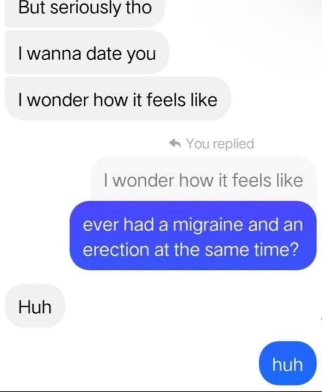 But seriously tho wanna date you wonder how it feels like wonder how it feels like ever had a migraine and an erection at the same time Huh