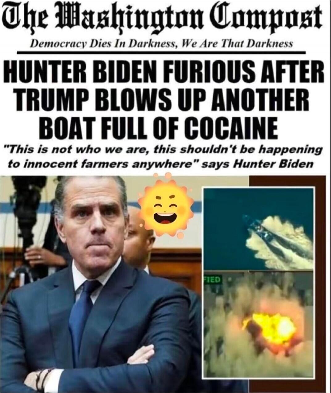 The Washington Post
Democracy Dies In Darkness, We Are That Darkness
HUNTER BIDEN FURIOUS AFTER TRUMP BLOWS UP ANOTHER BOAT FULL OF COCAINE
