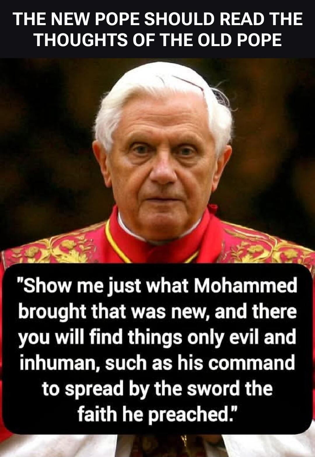 THE NEW POPE SHOULD READ THE THOUGHTS OF THE OLD POPE. Show me just what Mohammed brought that was new, and there you will find things only evil and inhuman, such as his command to spread by the sword the faith he preached.