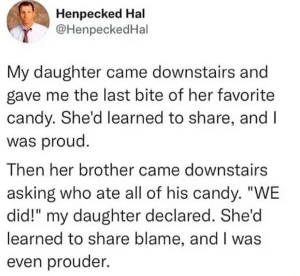 Henpecked Hal HenpeckedHal My daughter came downstairs and gave me the last bite of her favorite candy Shed learned to share and was proud Then her brother came downstairs asking who ate all of his candy WE did my daughter declared Shed learned to share blame and was even prouder