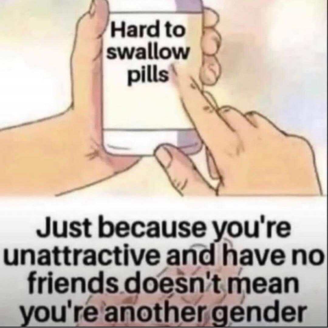 Hard to swallow pills. Just because you're unattractive and have no friends doesn't mean you're another gender.