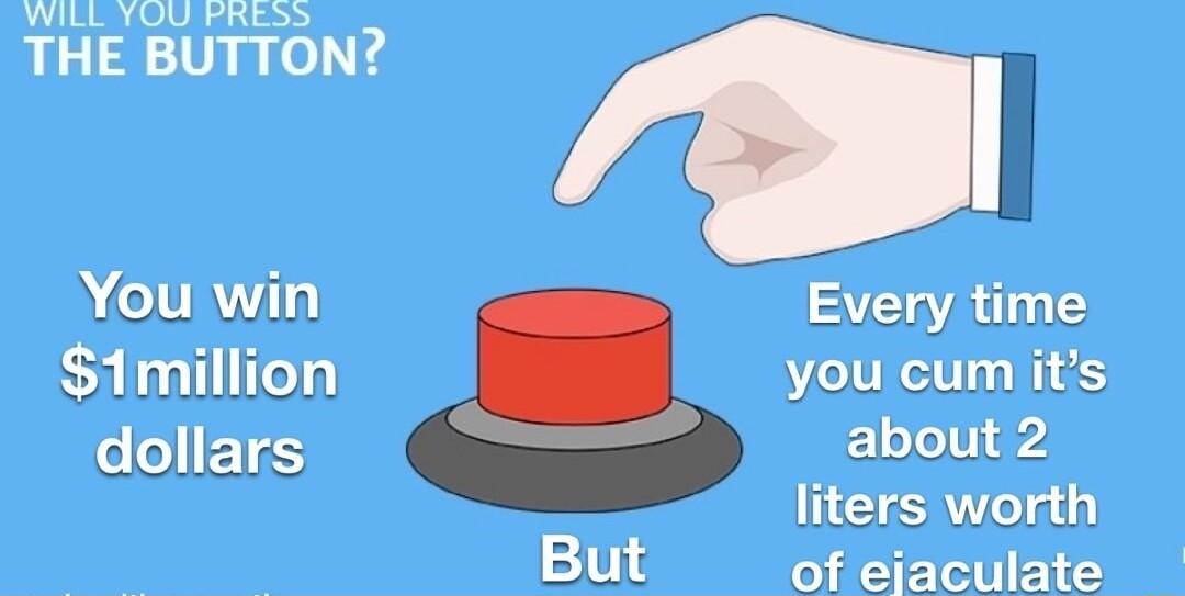 WILL YOU PRESS THE BUTTON Every time you cum its about 2 liters worth of ejaculate