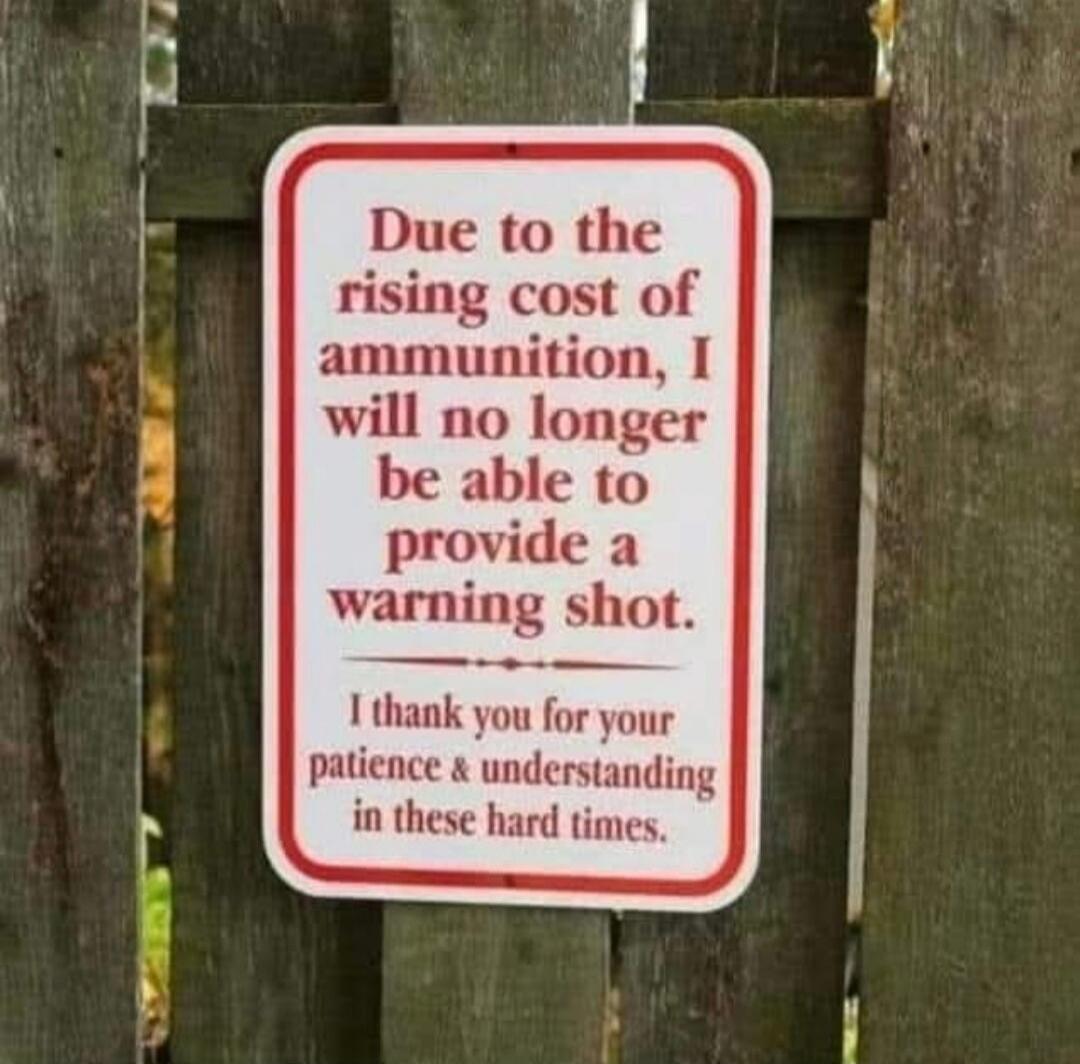Due to the rising cost of ammunition, I will no longer be able to provide a warning shot. I thank you for your patience & understanding in these hard times.
