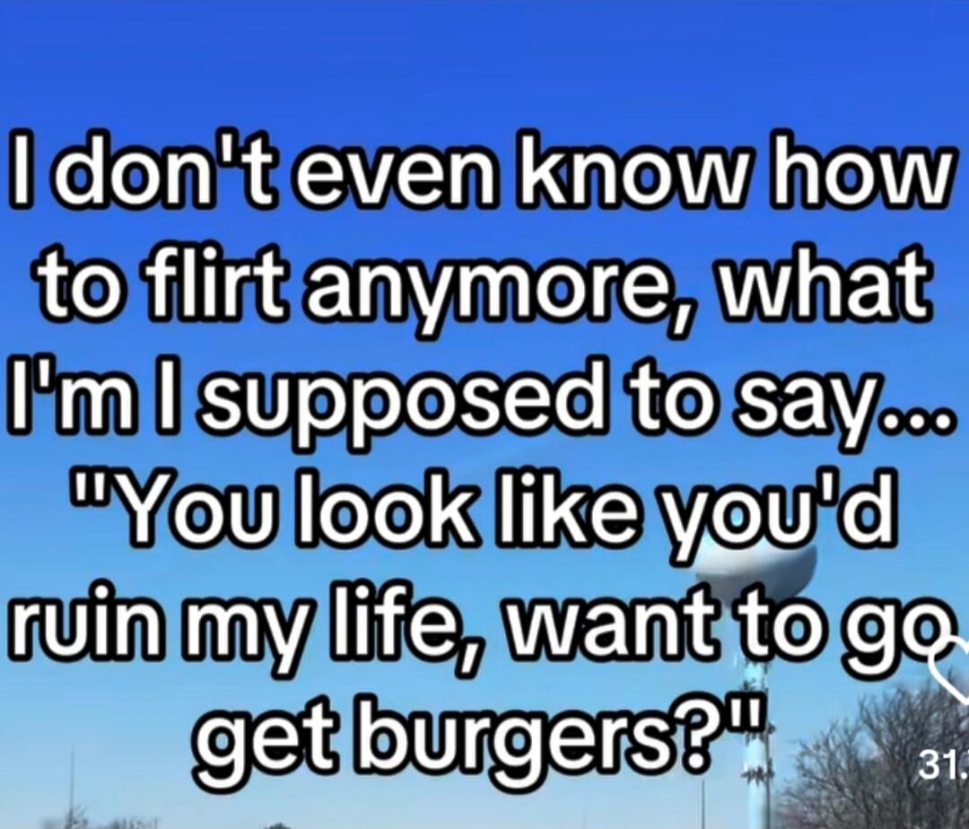 I don't even know how to flirt anymore, what I'm I supposed to say... 'You look like you'd ruin my life, want to go get burgers?'