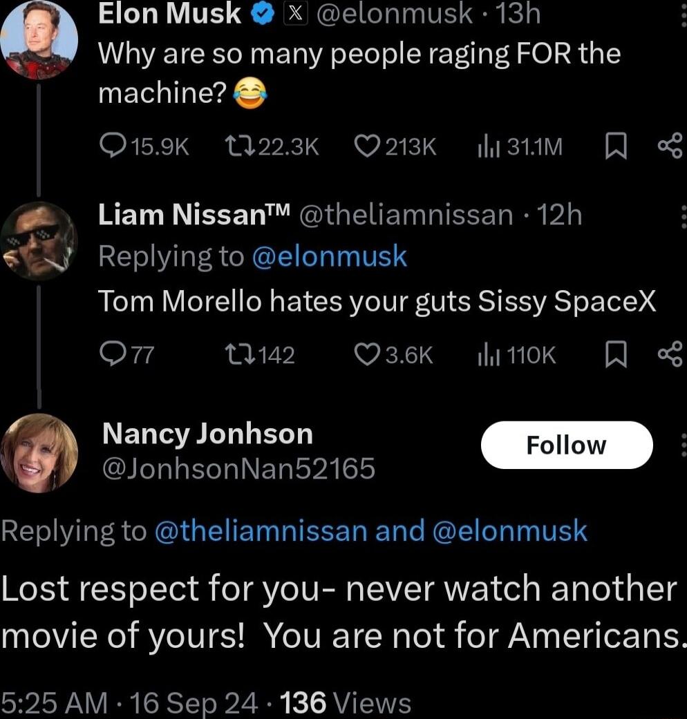 Elon Musk x elonmusk 13h Why are so many people raging FOR the machine O159k 1223k Q213K listm S RETL R TEEE LR GIG EITETIEEEL R VL Replying to elonmusk Tom Morello hates your guts Sissy SpaceX o4 2 Qsek itk Nancy Jonhson I EORINE VAL Replying to theliamnissan and elonmusk Lost respect for you never watch another movie of yours You are not for Americans 525 AM 16 Sep 24 136 Views