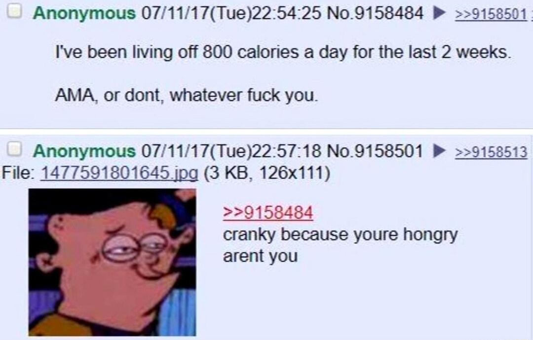 Anonymous 071117Tue225425 N09158484 P 9158501 Ive been living off 800 calories a day for the last 2 weeks AMA or dont whatever fuck you Anonymous 071117Tue225718 N09158501 b 9158513 File 1477591801645 jpg 3 KB 126x111 0158484 cranky because youre hongry arent you