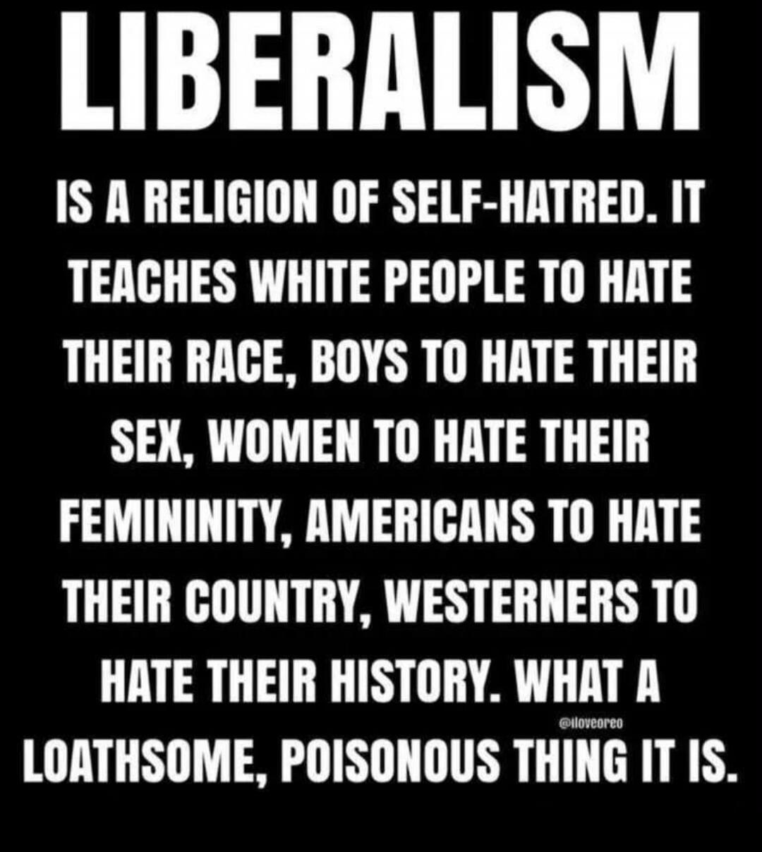 LIBERALISM IS A RELIGION OF SELF-HATRED. IT TEACHES WHITE PEOPLE TO HATE THEIR RACE, BOYS TO HATE THEIR SEX, WOMEN TO HATE THEIR FEMININITY, AMERICANS TO HATE THEIR COUNTRY, WESTERNERS TO HATE THEIR HISTORY. WHAT A LOATHSOME, POISONOUS THING IT IS.