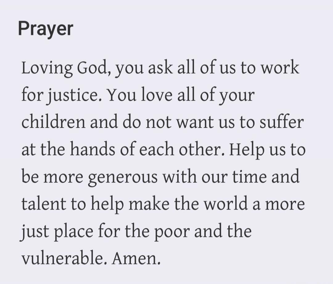 Prayer Loving God, you ask all of us to work for justice. You love all of your children and do not want us to suffer at the hands of each other. Help us to be more generous with our time and talent to help make the world a more just place for the poor and the vulnerable. Amen.