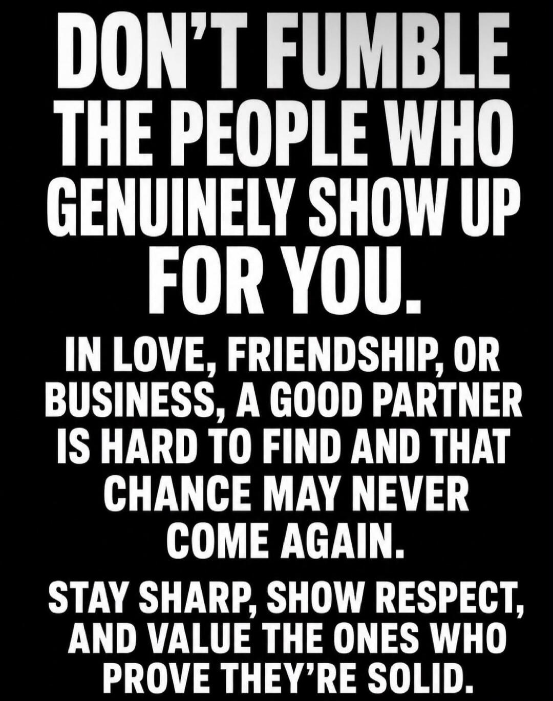 DON'T FUMBLE THE PEOPLE WHO GENUINELY SHOW UP FOR YOU. IN LOVE, FRIENDSHIP, OR BUSINESS, A GOOD PARTNER IS HARD TO FIND AND THAT CHANCE MAY NEVER COME AGAIN. STAY SHARP, SHOW RESPECT, AND VALUE THE ONES WHO PROVE THEY'RE SOLID.