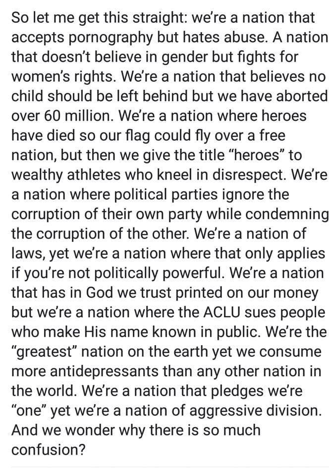 So let me get this straight were a nation that accepts pornography but hates abuse A nation that doesnt believe in gender but fights for womens rights Were a nation that believes no child should be left behind but we have aborted over 60 million Were a nation where heroes have died so our flag could fly over a free nation but then we give the title heroes to wealthy athletes who kneel in disrespec