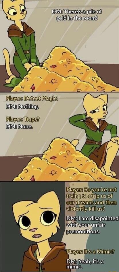 DM: There's a pile of gold in the room! Player: Detect Magic! DM: Nothing. Player: Traps? DM: None. Player: So you're not trying to strip us of our dreams and then violently kill us? DM: I am disappointed with your unfair premonitions. Player: It's a Mimic? DM: Yeah, it's a mimic.