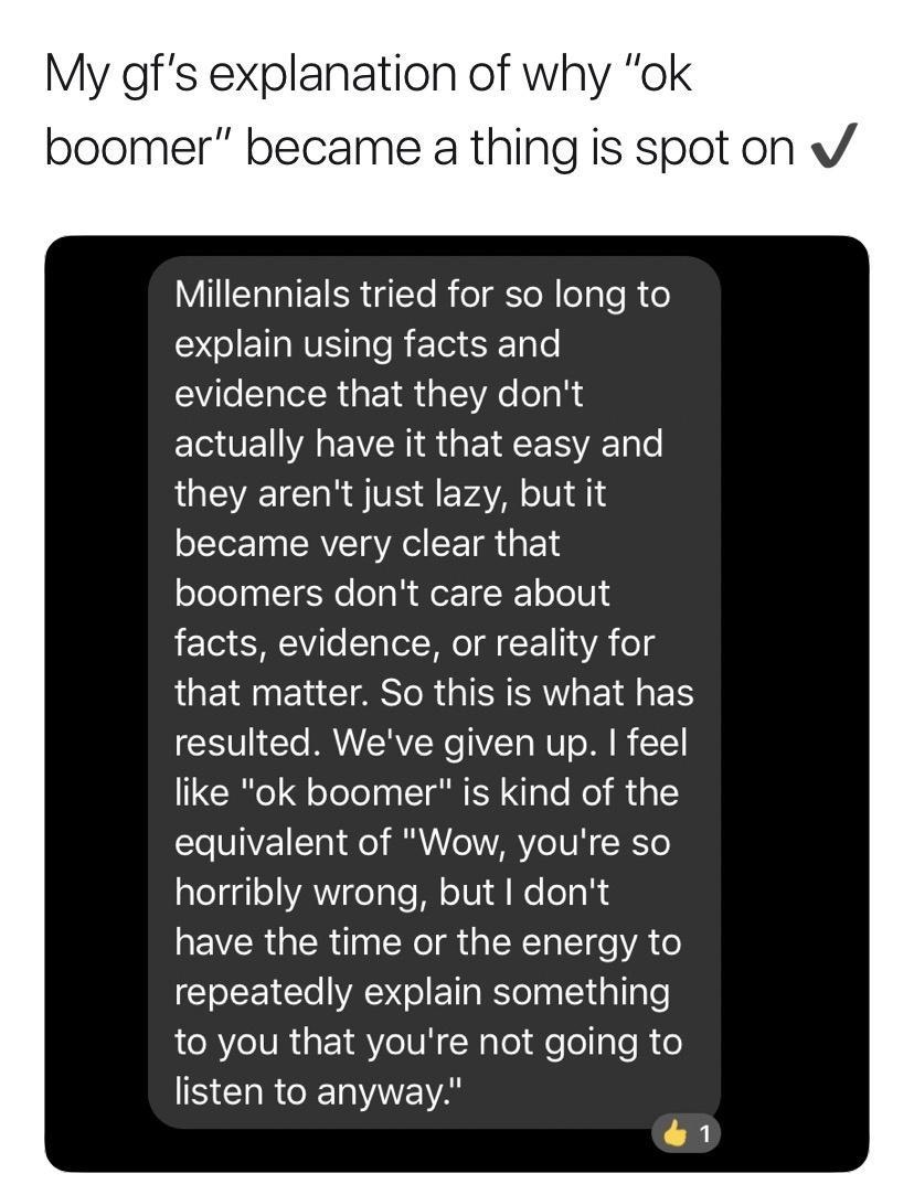 My gfs explanation of why ok boomer became a thing is spot on v Millennials tried for so long to EGIEETE R EIS ST VR GEIR G TR ECEN R EVRS GEEERVE they arent just lazy but it became very clear that boomers dont care about facts evidence or reality for QUEINELCTRSOR GBI T resulted Weve given up feel like ok boomer is kind of the equivalent of Wow youre so horribly wrong but dont EWRGERTN NI R GENEV