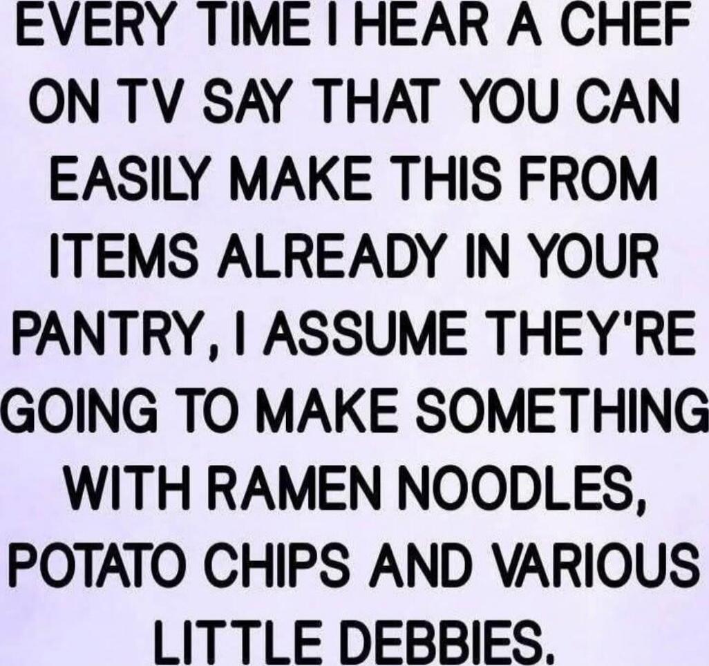 EVERY TIME I HEAR A CHEF ON TV SAY THAT YOU CAN EASILY MAKE THIS FROM ITEMS ALREADY IN YOUR PANTRY, I ASSUME THEY'RE GOING TO MAKE SOMETHING WITH RAMEN NOODLES, POTATO CHIPS AND VARIOUS LITTLE DEBBIES.