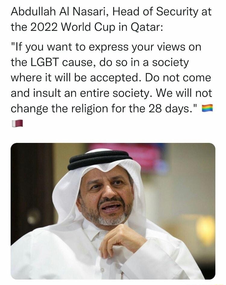 Football Tweet Football_Tweet Abdullah Al Nasari Head of Security at the 2022 World Cup in Qatar If you want to express your views on the LGBT cause do so in a society where it will be accepted Do not come and insult an entire society We will not change the religion for the 28 days a