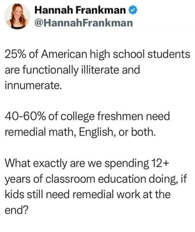 25% of American high school students are functionally illiterate and innumerate.

40-60% of college freshmen need remedial math, English, or both.

What exactly are we spending 12+ years of classroom education doing, if kids still need remedial work at the end?