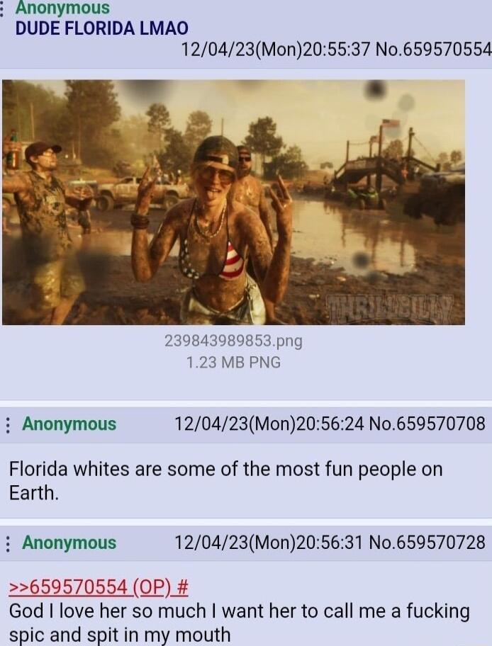 Anonymous DUDE FLORIDA LMAO 120423Mon205537 No659570554 239843989853png 123 MB PNG Anonymous 120423Mon205624 No659570708 Florida whites are some of the most fun people on Earth i Anonymous 120423Mon205631 No0659570728 659570554 OP_ God love her so much want her to call me a fucking spic and spit in my mouth