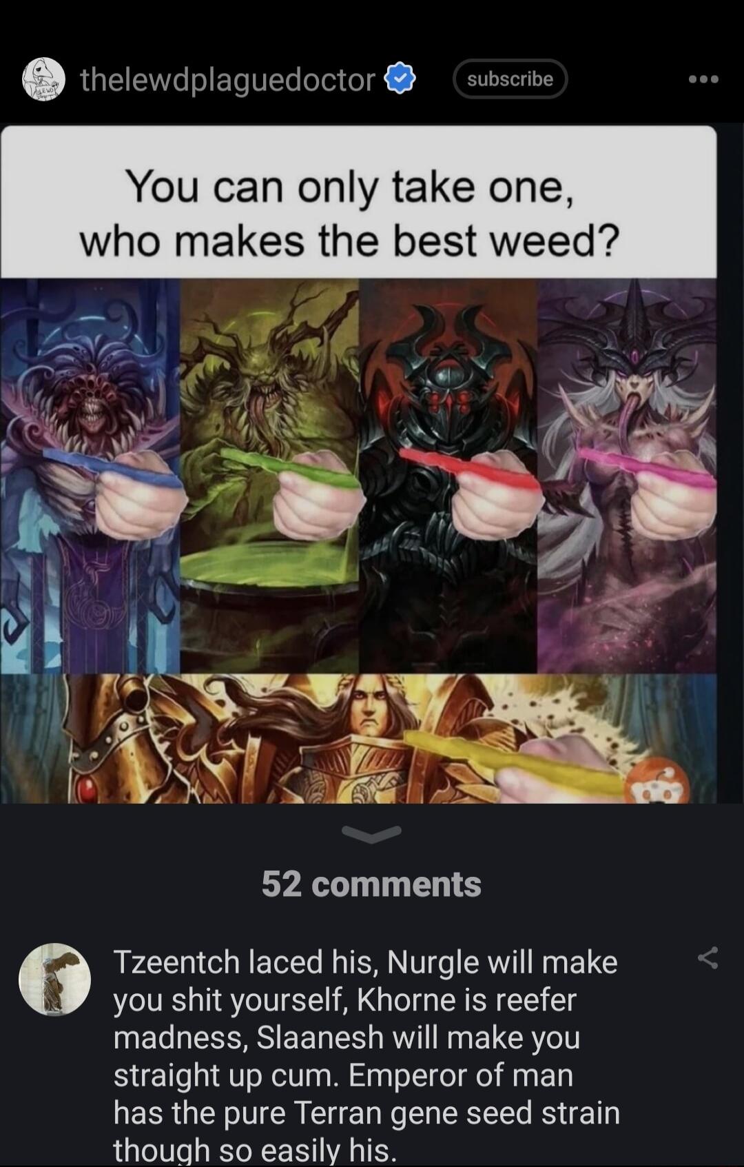 thelewdplaguedoctor susscibe You can only take one makes the best weed 52 comments Tzeentch laced his Nurgle will make you shit yourself Khorne is reefer BS EET T RO Ny LR el straight up cum Emperor of man has the pure Terran gene seed strain though so easily his