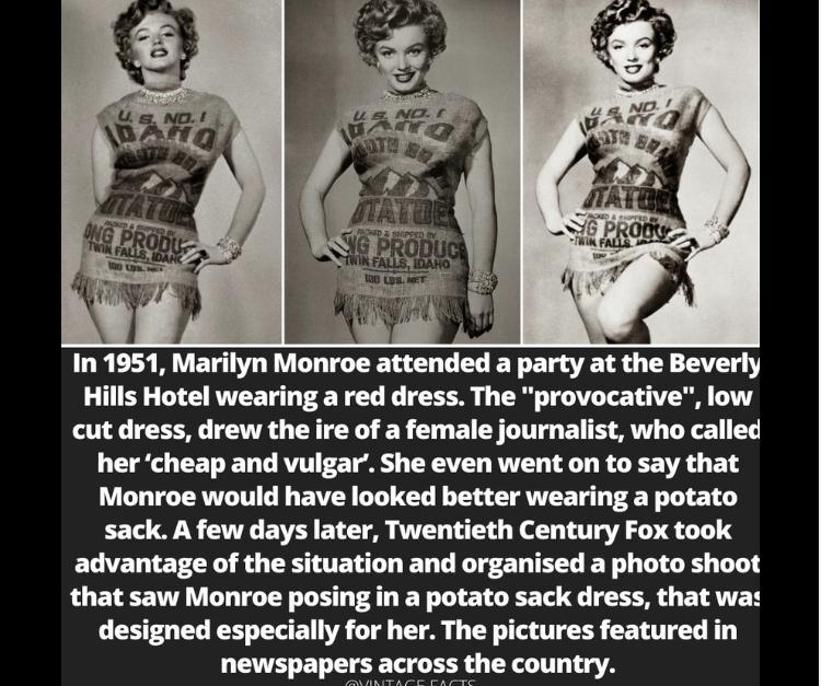In 1951 Marilyn Monroe attended a party at the Beverly Hills Hotel wearing a red dress The provocative low cut dress drew the ire of a female journalist who called her cheap and vulgar She even went on to say that Monroe would have looked better wearing a potato sack A few days later Twentieth Century Fox took advantage of the situation and organised a photo shoot that saw Monroe posing in a potat
