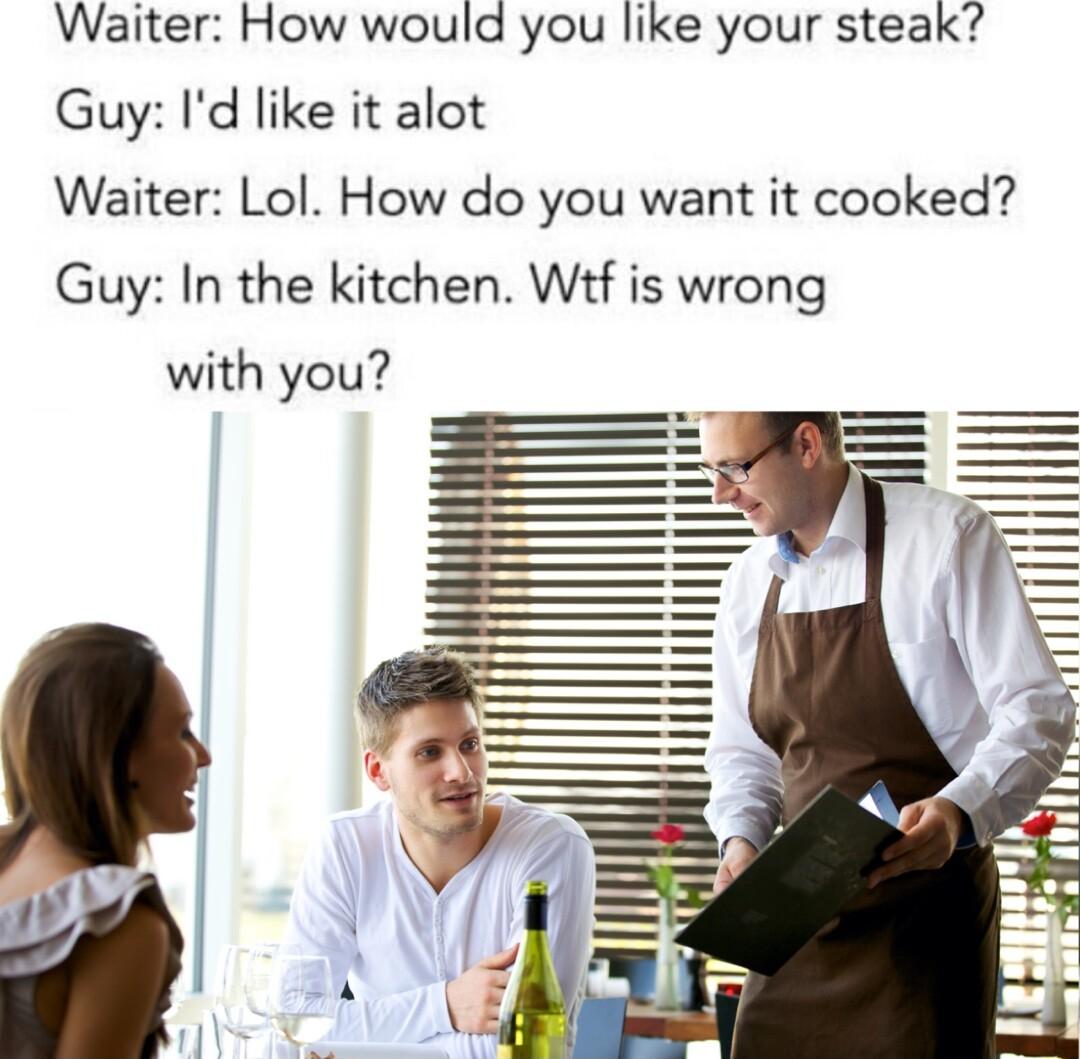 Waiter How would you like your steak Guy Id like it alot Waiter Lol How do you want it cooked Guy In the kitchen Wtf is wrong with you