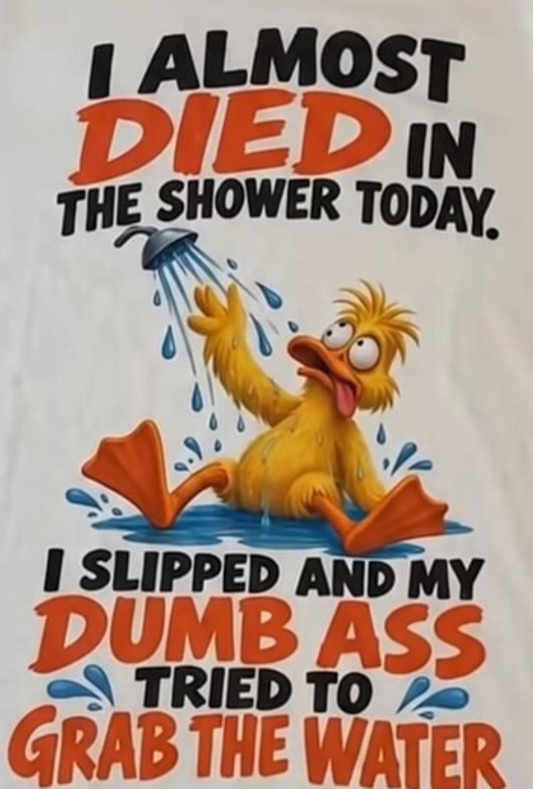I ALMOST DIED IN THE SHOWER TODAY. I SLIPPED AND MY DUMB ASS TRIED TO GRAB THE WATER
