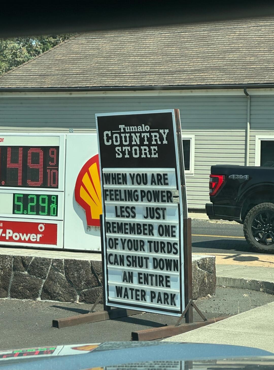 Tumalo Country Store. WHEN YOU ARE FEELING POWERLESS JUST REMEMBER ONE OF YOUR TURDS CAN SHUT DOWN AN ENTIRE WATER PARK. Gas prices: 4.99, 5.29.