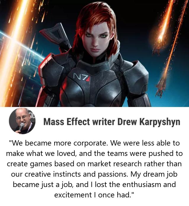 Mass Effect writer Drew Karpyshyn We became more corporate We were less able to make what we loved and the teams were pushed to create games based on market research rather than our creative instincts and passions My dream job became just a job and lost the enthusiasm and excitement once had