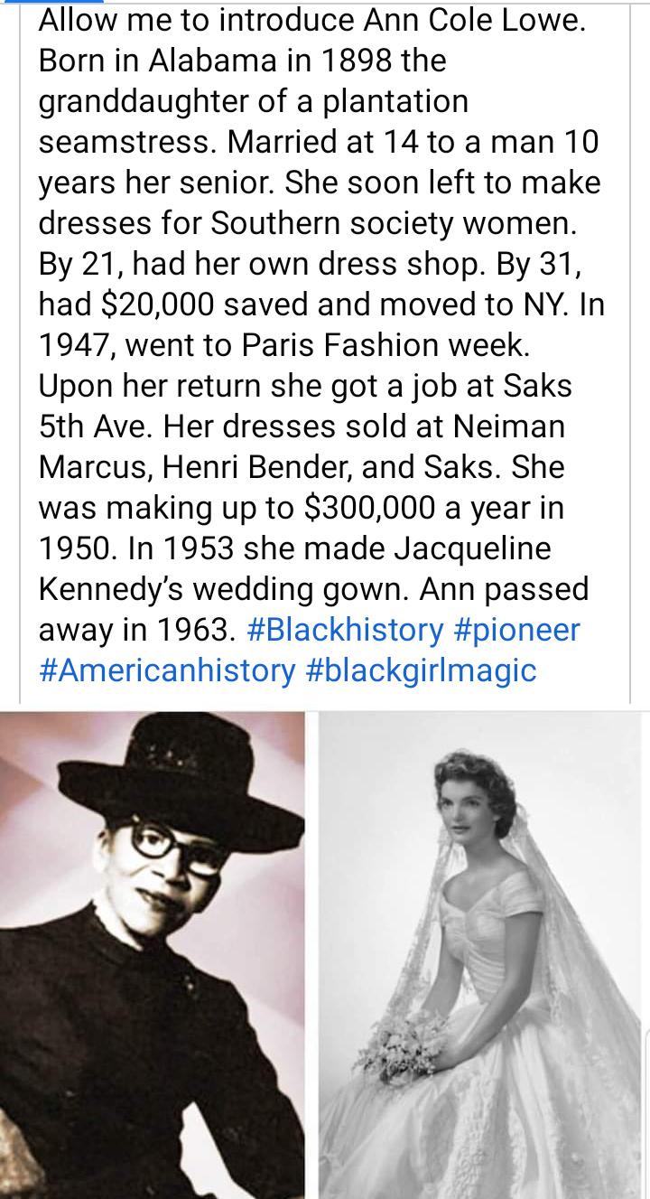 Allow me to introduce Ann Cole Lowe Born in Alabama in 1898 the granddaughter of a plantation seamstress Married at 14 to a man 10 years her senior She soon left to make dresses for Southern society women By 21 had her own dress shop By 31 had 20000 saved and moved to NY In 1947 went to Paris Fashion week Upon her return she got a job at Saks 5th Ave Her dresses sold at Neiman Marcus Henri Bender 