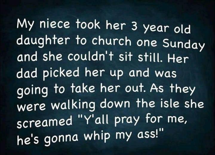 My niece took her 3 year oq daughter to church one Sunday and she couldnt sit still Her dad picked her up and was going to take her out As they were walking down the isle she screamed Yall pray for me hes gonna whip my ass