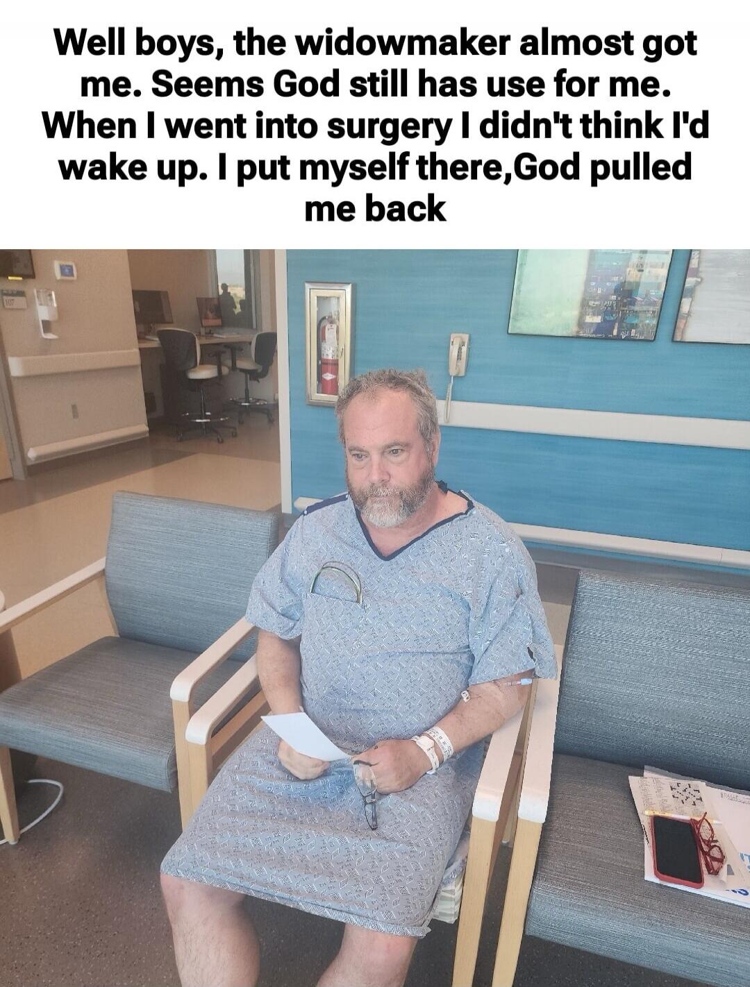 Well boys, the widowmaker almost got me. Seems God still has use for me. When I went into surgery I didn't think I'd wake up. I put myself there,God pulled me back