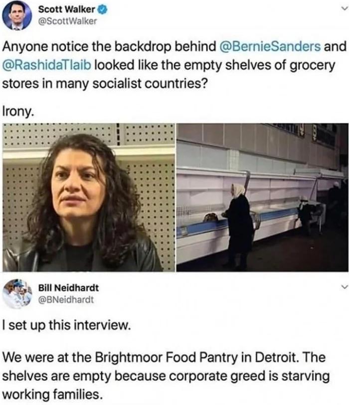 Scott Walker v ScottWalker Anyone notice the backdrop behind BernieSanders and RashidaTlaib looked like the empty shelves of grocery stores in many socialist countries Irony P 1 BNeidhardt set up this interview We were at the Brightmoor Food Pantry in Detroit The shelves are empty because corporate greed is starving working families