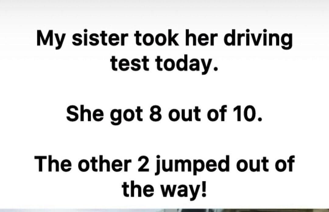 My sister took her driving test today. She got 8 out of 10. The other 2 jumped out of the way!