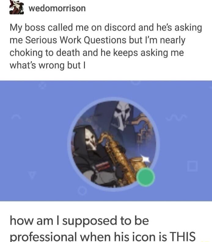 wedomorrison My boss called me on discord and hes asking me Serious Work Questions but Im nearly choking to death and he keeps asking me whats wrong but how am supposed to be professional when his icon is THIS