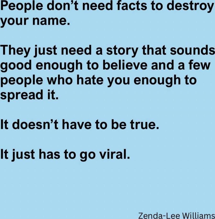 People don’t need facts to destroy your name. They just need a story that sounds good enough to believe and a few people who hate you enough to spread it. It doesn’t have to be true. It just has to go viral. Zenda-Lee Williams