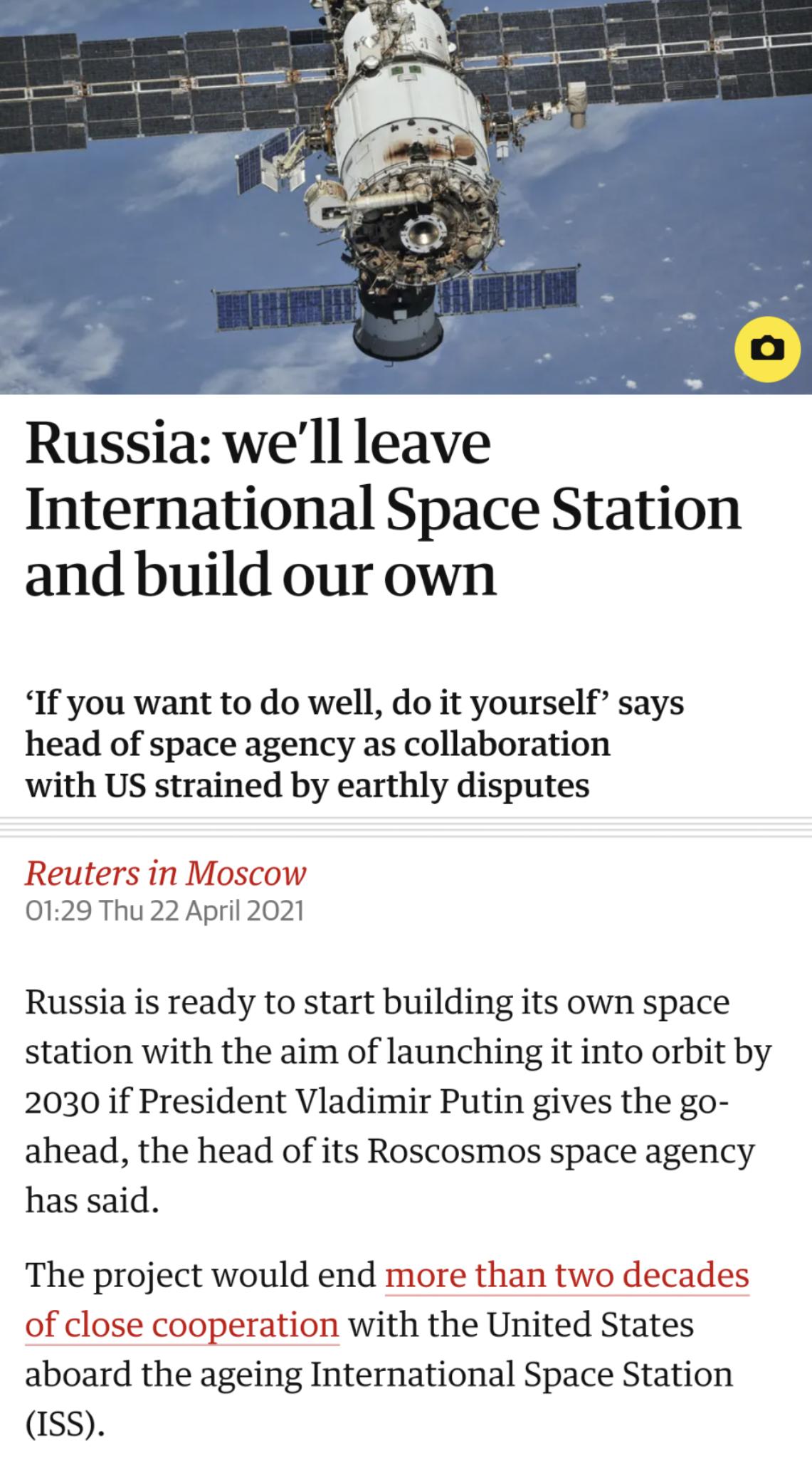 Russia well leave International Space Station and build our own If you want to do well do it yourself says head of space agency as collaboration with US strained by earthly disputes Reuters in Moscow 0129 Thu 22 April 2021 Russia is ready to start building its own space station with the aim of launching it into orbit by 2030 if President Vladimir Putin gives the go ahead the head of its Roscosmos 
