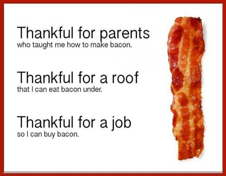 Thankful for parents who taught me how to make bacon. Thankful for a roof that I can eat bacon under. Thankful for a job so I can buy bacon.