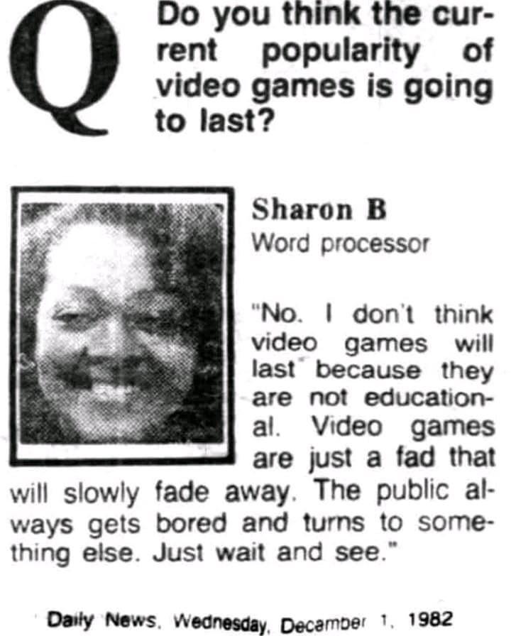 Do you think the cur rent popularity of video games is going to last Sharon B Word processor No dont think video games will last because they are not education al Video games are just a fad that will slowly fade away The public al ways gets bored and turns to some thing else Just wait and see Daily News Wednesday Decamver 1 1982