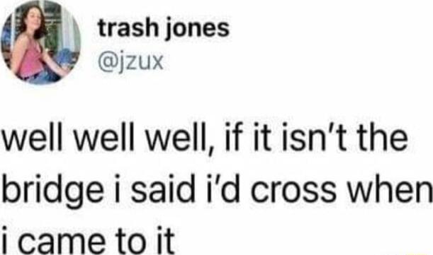 trash jones jzux well well well if it isnt the bridge i said id cross when icametoit