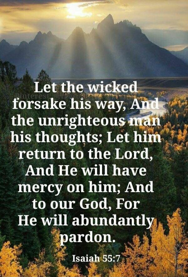 Let the wicked forsake his way, And the unrighteous man his thoughts; Let him return to the Lord, And He will have mercy on him; And to our God, For He will abundantly pardon. Isaiah 55:7