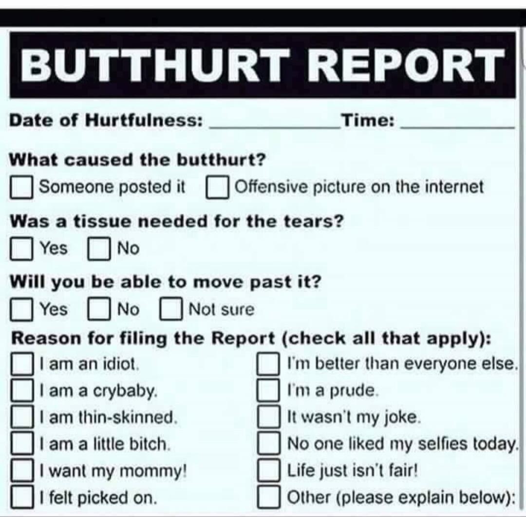 BUTTHURT REPORT
Date of Hurtfulness: __________ Time: __________
What caused the butthurt?
[ ] Someone posted it  [ ] Offensive picture on the internet
Was a tissue needed for the tears?  [ ] Yes  [ ] No
Will you be able to move past it?  [ ] Yes  [ ] No  [ ] Not sure
Reason for filing the Report (check all that apply):
[ ] I am an idiot.  [ ] I’m 