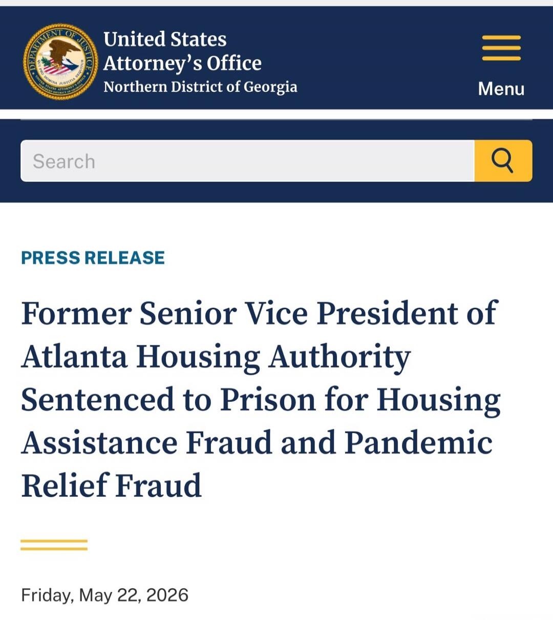 United States Attorney's Office Northern District of Georgia Menu Search PRESS RELEASE Former Senior Vice President of Atlanta Housing Authority Sentenced to Prison for Housing Assistance Fraud and Pandemic Relief Fraud Friday, May 22, 2026