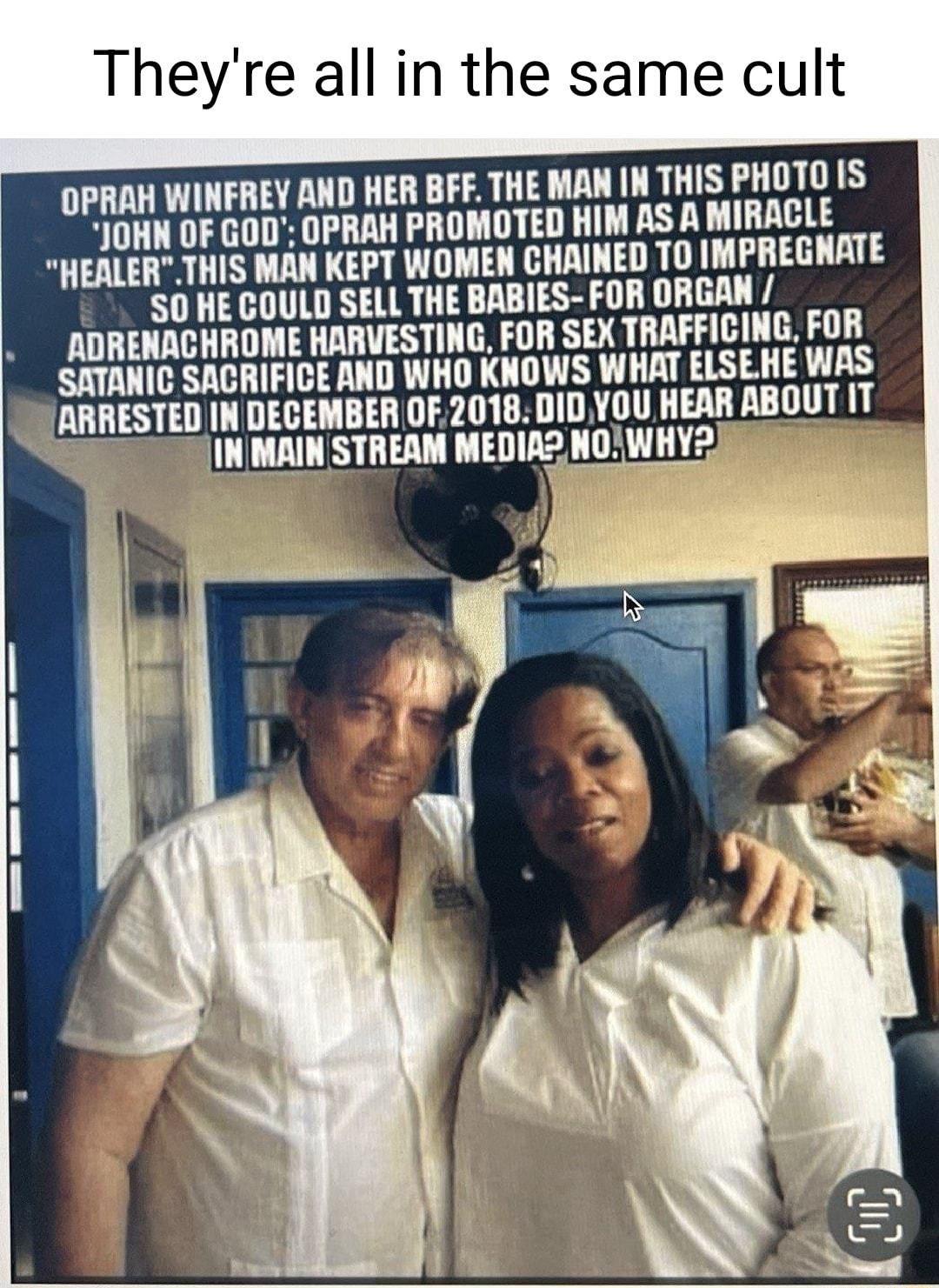 Theyre all in the same cult OPRAH WINFREY AND HER BFF THE MAN N THIS PHOTO IS JOHN OF GOD OPRAH PROMOTED HIM AS A MIRACLE HEALERTHIS MAN KEPT WOMEN CHAINED T0 IMPREGNATE S0 HE COULD SELL THE BABIES FOR ORGAN ADRENACHROME HARVESTING FOR SEX TRAFFICING FOR SATANIC SACRIFICE AND WHO KNOWS WHAT ELSEHE WAS L ARRESTED IN DECEMBER OF2018 01D YOU HEAR ABOUT IT INMAIN STREAM MEDIA2 NOWHY2