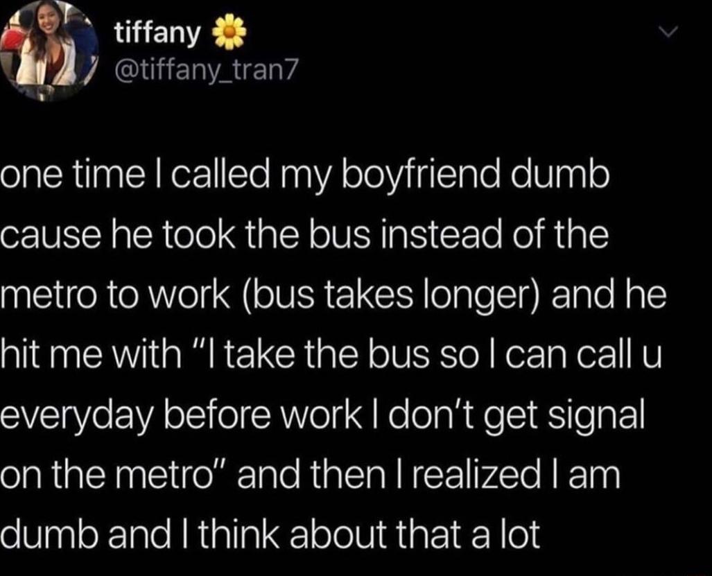 BT tiffany 4 J YECGENRELY one time called my boyfriend dumb cause he took the bus instead of the metro to work bus takes longer and he hit me with I take the bus so can call u everyday before work dont get signal on the metro and then realized am dumb and think about that a lot